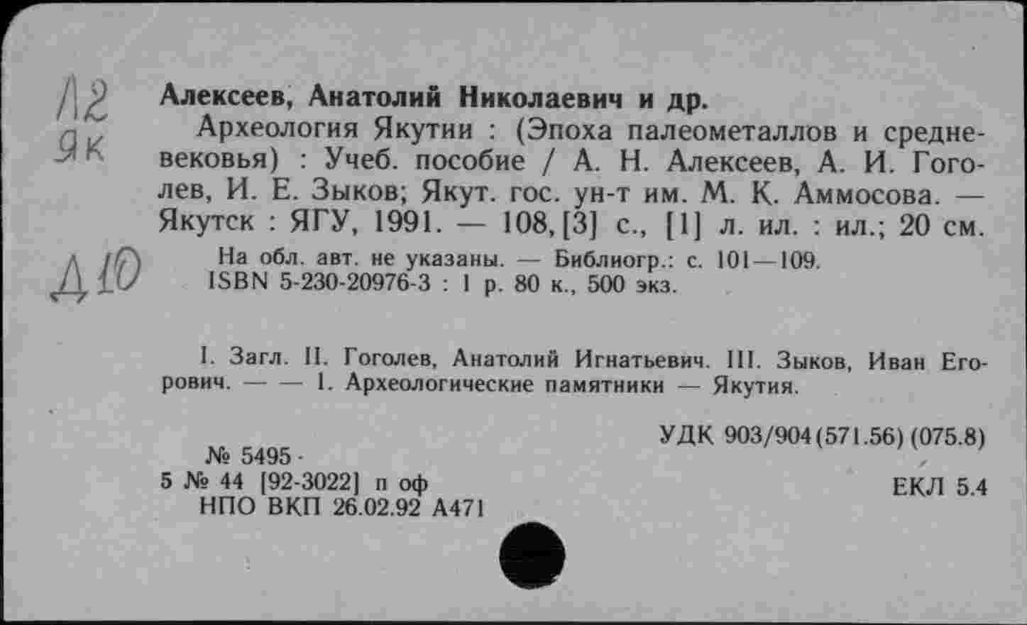 ﻿/г
Алексеев, Анатолий Николаевич и др.
Археология Якутии : (Эпоха палеометаллов и средневековья) : Учеб, пособие / А. Н. Алексеев, А. И. Гоголев, И. Е. Зыков; Якут. гос. ун-т им. М. К. Аммосова. — Якутск : ЯГУ, 1991. — 108, [3] с., [1] л. ил. : ил.; 20 см.
На обл. авт. не указаны. — Библиогр.: с. 101 —109.
ISBN 5-230-20976-3 : 1 р. 80 к., 500 экз.
I. Загл. II. Гоголев, Анатолий Игнатьевич. III. Зыков, Иван Егорович. -----1. Археологические памятники — Якутия.
УДК 903/904(571.56) (075.8)
№ 5495 •	„
5 № 44 (92-3022] п оф	ЕКЛ 5 4
НПО ВКП 26.02.92 А471